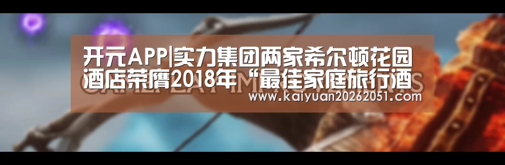 开元APP|实力集团两家希尔顿花园酒店荣膺2018年“最佳家庭旅行酒店”奖项